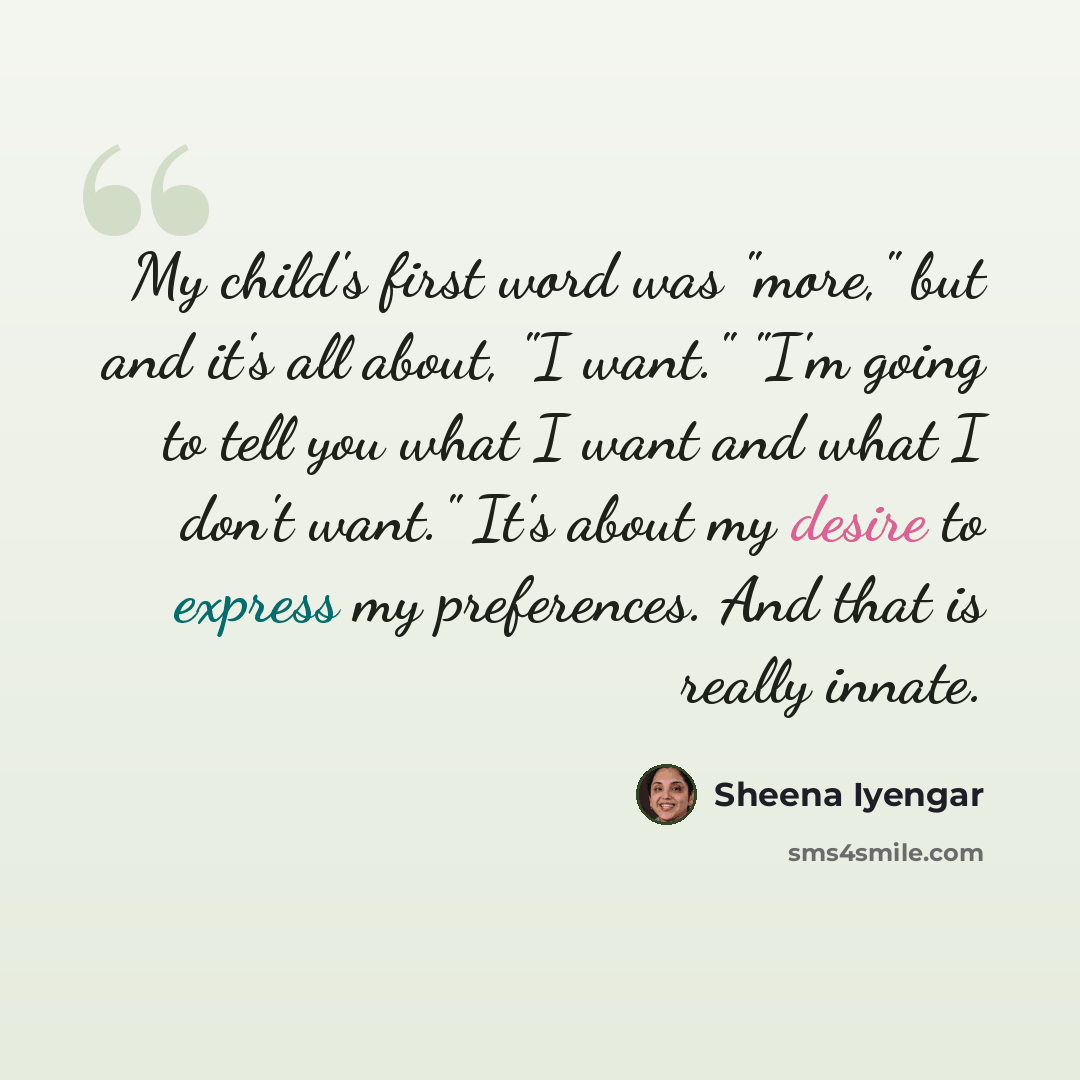 “My child's first word was "more," but and it's all about, "I want." "I'm going to tell you what I want and what I don't want." It's about my desire to express my preferences. And that is really innate.” quote by Sheena Iyengar