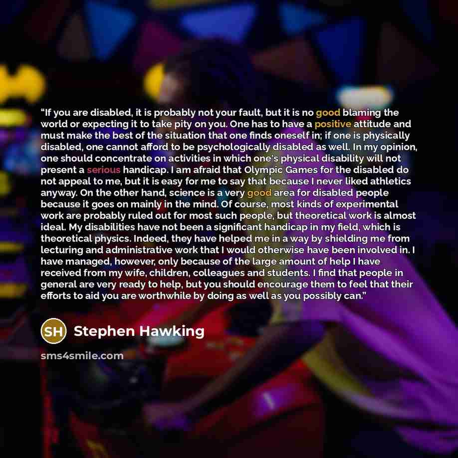 “If you are disabled, it is probably not your fault, but it is no good blaming the world or expecting it to take pity on you. One has to have a positive attitude and must make the best of the situation that one finds oneself in; if one is physically disabled, one cannot afford to be psychologically…” quote by Stephen Hawking