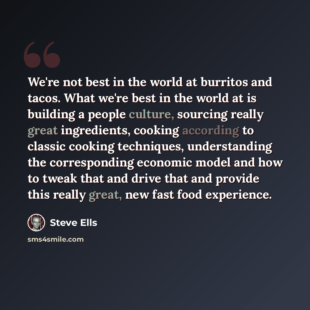 “We're not best in the world at burritos and tacos. What we're best in the world at is building a people culture, sourcing really great ingredients, cooking according to classic cooking techniques, understanding the corresponding economic model and how to tweak that and drive that and provide this…” quote by Steve Ells