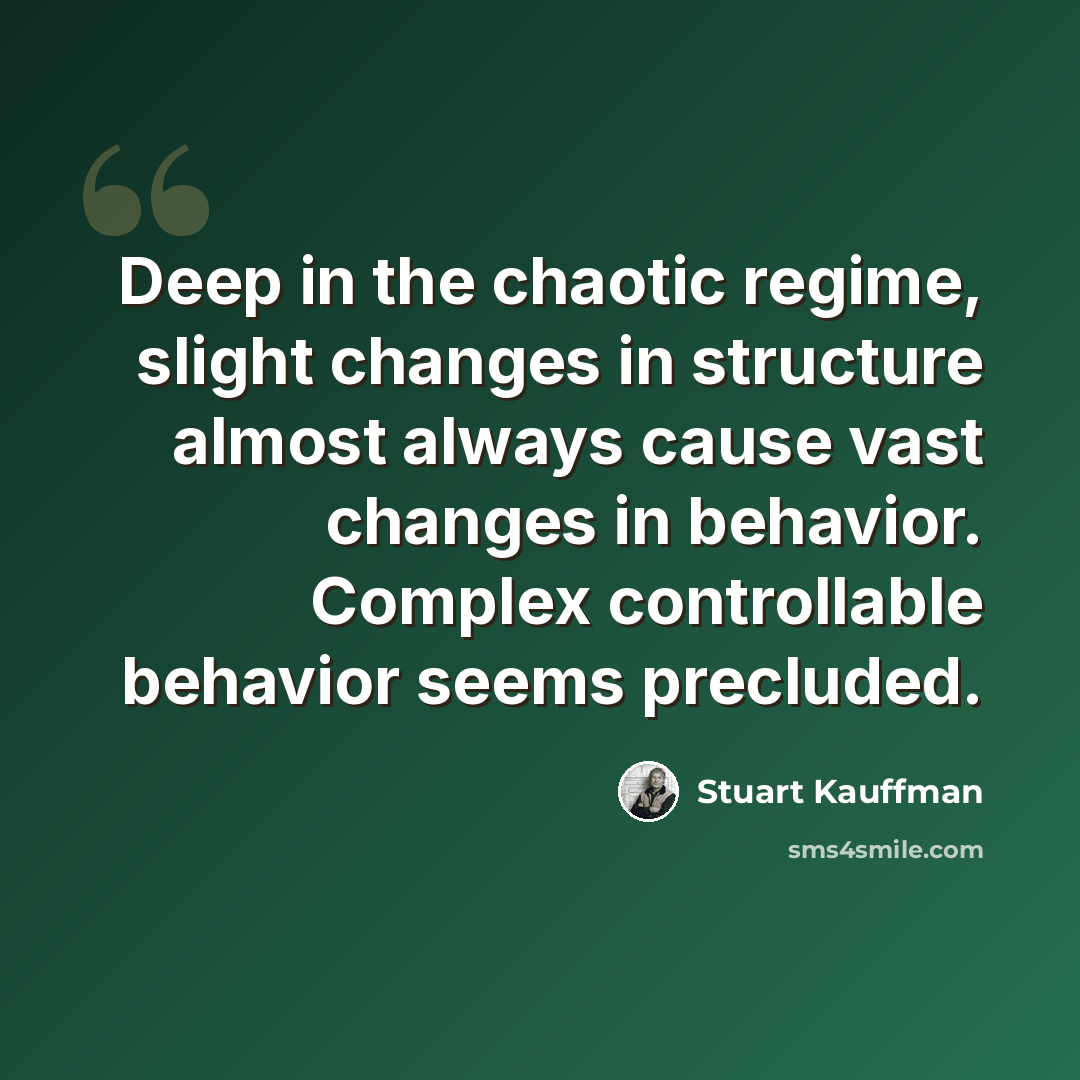 “Deep in the chaotic regime, slight changes in structure almost always cause vast changes in behavior. Complex controllable behavior seems precluded.” quote by Stuart Kauffman