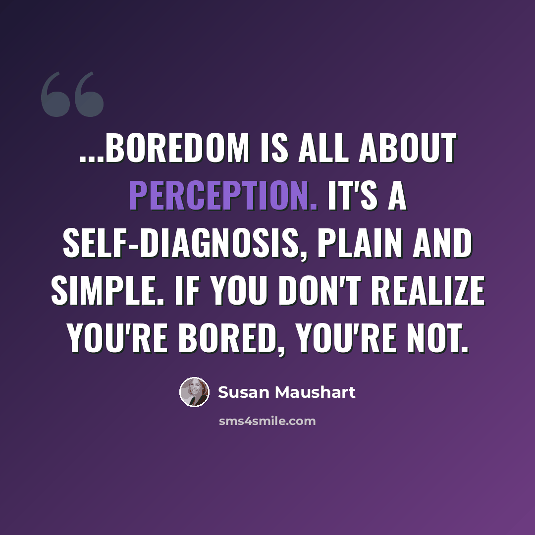 “...boredom is all about perception. It's a self-diagnosis, plain and simple. If you don't realize you're bored, you're not.” quote by Susan Maushart
