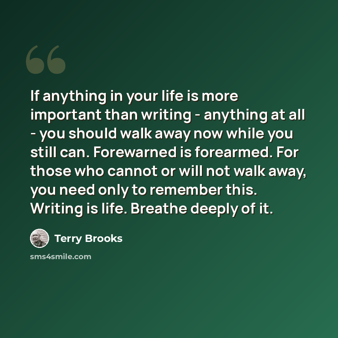 “If anything in your life is more important than writing - anything at all - you should walk away now while you still can. Forewarned is forearmed. For those who cannot or will not walk away, you need only to remember this. Writing is life. Breathe deeply of it.” quote by Terry Brooks