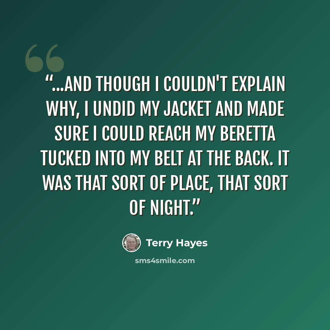 “...and though I couldn't explain why, I undid my jacket and made sure I could reach my Beretta tucked into my belt at the back. It was that sort of place, that sort of night.” quote by Terry Hayes