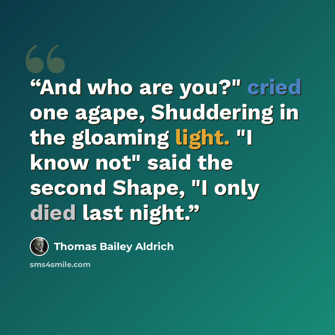 “And who are you?" cried one agape, Shuddering in the gloaming light. "I know not" said the second Shape, "I only died last night.” quote by Thomas Bailey Aldrich