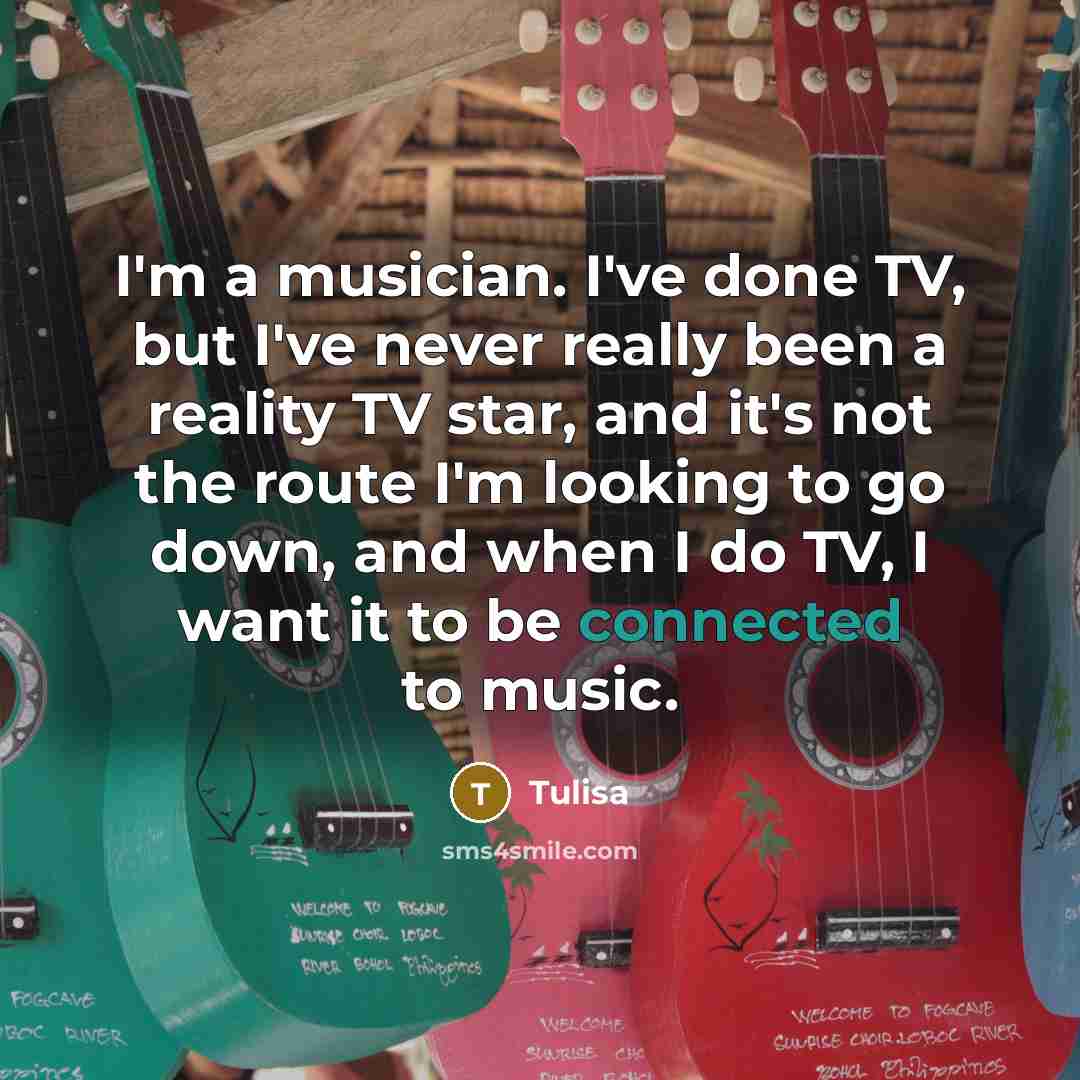 “I'm a musician. I've done TV, but I've never really been a reality TV star, and it's not the route I'm looking to go down, and when I do TV, I want it to be connected to music.” quote by Tulisa