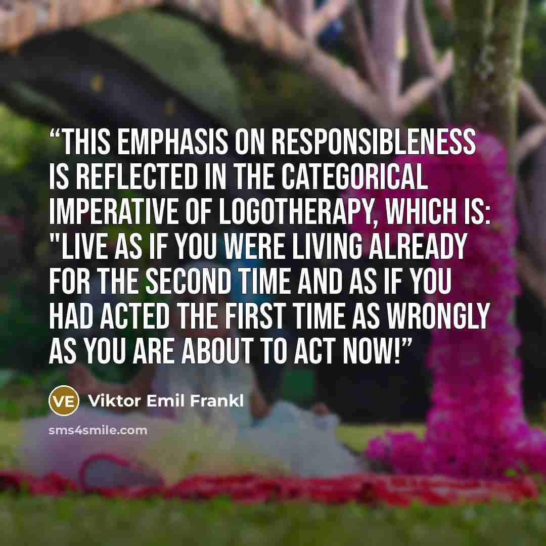 “This emphasis on responsibleness is reflected in the categorical imperative of logotherapy, which is: "Live as if you were living already for the second time and as if you had acted the first time as wrongly as you are about to act now!” quote by Viktor Emil Frankl