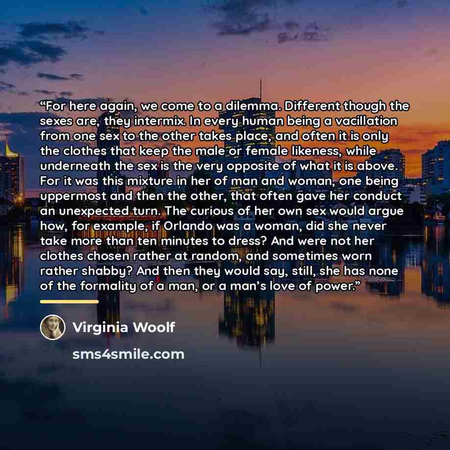 “For here again, we come to a dilemma. Different though the sexes are, they intermix. In every human being a vacillation from one sex to the other takes place, and often it is only the clothes that keep the male or female likeness, while underneath the sex is the very opposite of what it is above…” quote by Virginia Woolf