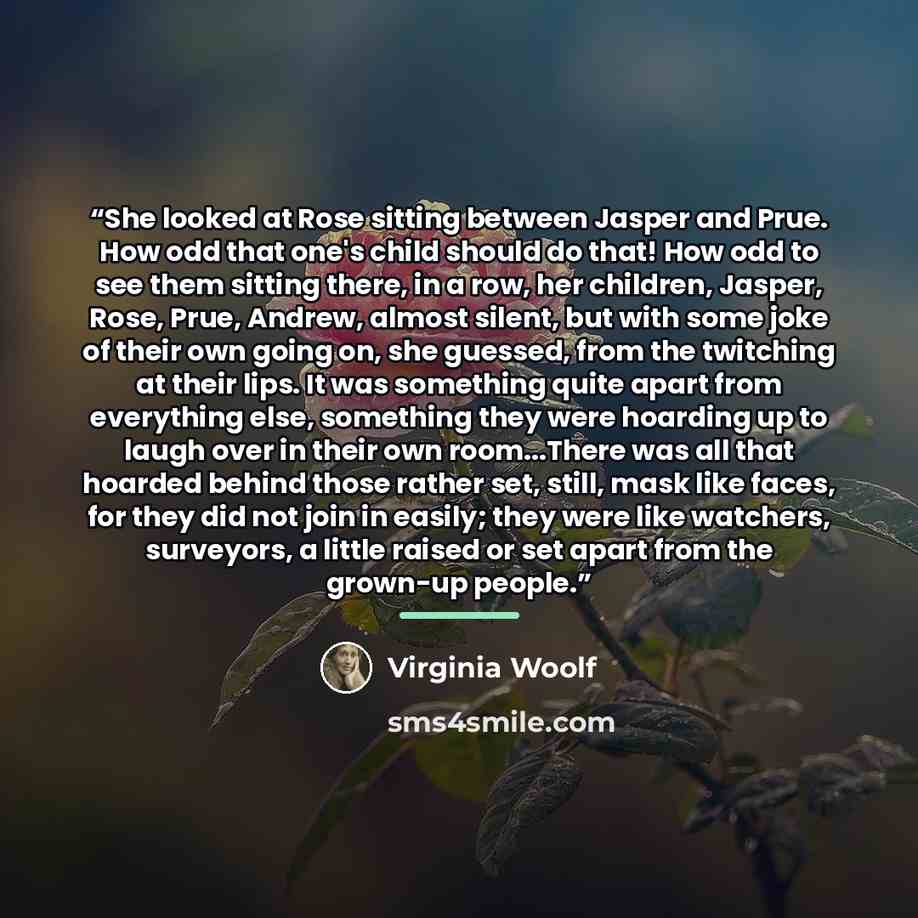 “She looked at Rose sitting between Jasper and Prue. How odd that one's child should do that! How odd to see them sitting there, in a row, her children, Jasper, Rose, Prue, Andrew, almost silent, but with some joke of their own going on, she guessed, from the twitching at their lips. It was…” quote by Virginia Woolf