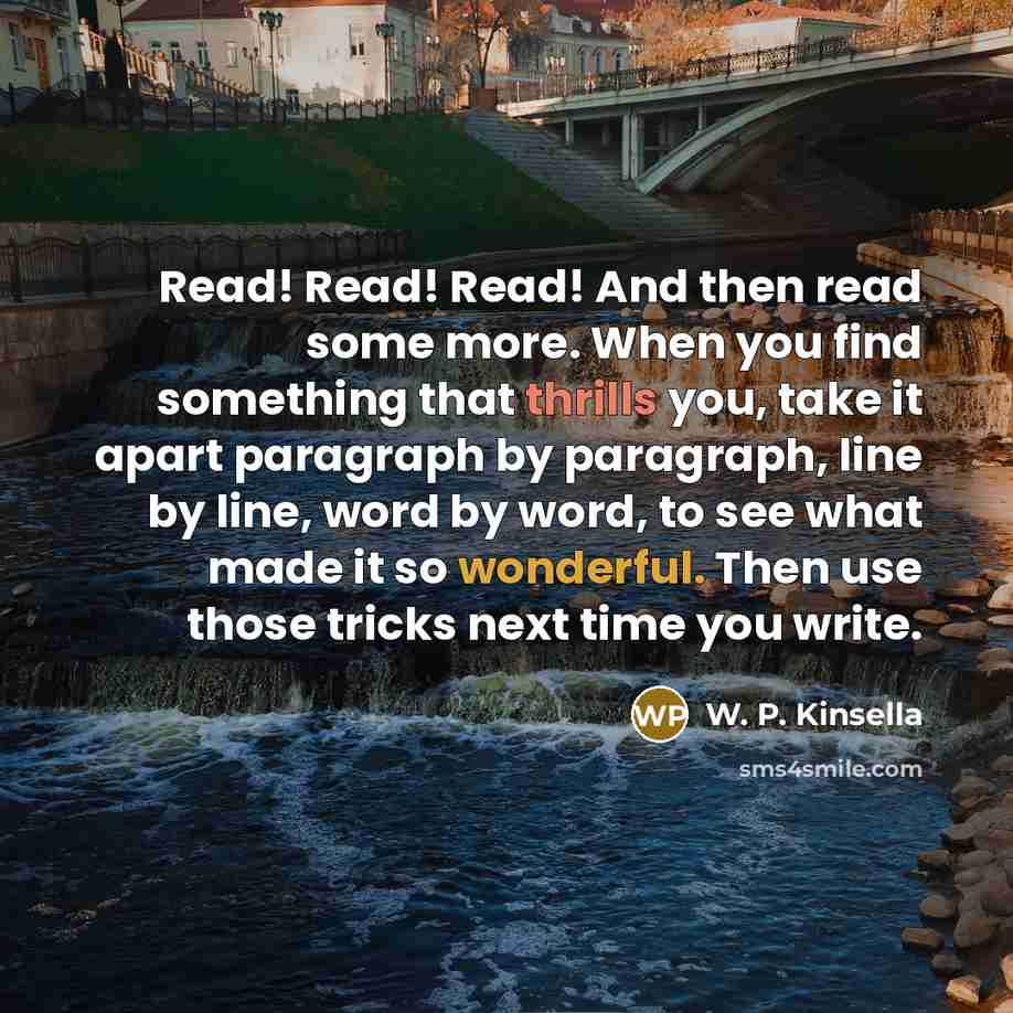 “Read! Read! Read! And then read some more. When you find something that thrills you, take it apart paragraph by paragraph, line by line, word by word, to see what made it so wonderful. Then use those tricks next time you write.” quote by W. P. Kinsella