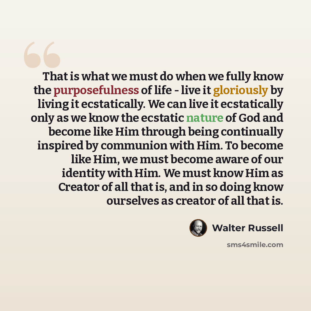 “That is what we must do when we fully know the purposefulness of life - live it gloriously by living it ecstatically. We can live it ecstatically only as we know the ecstatic nature of God and become like Him through being continually inspired by communion with Him. To become like Him, we must…” quote by Walter Russell