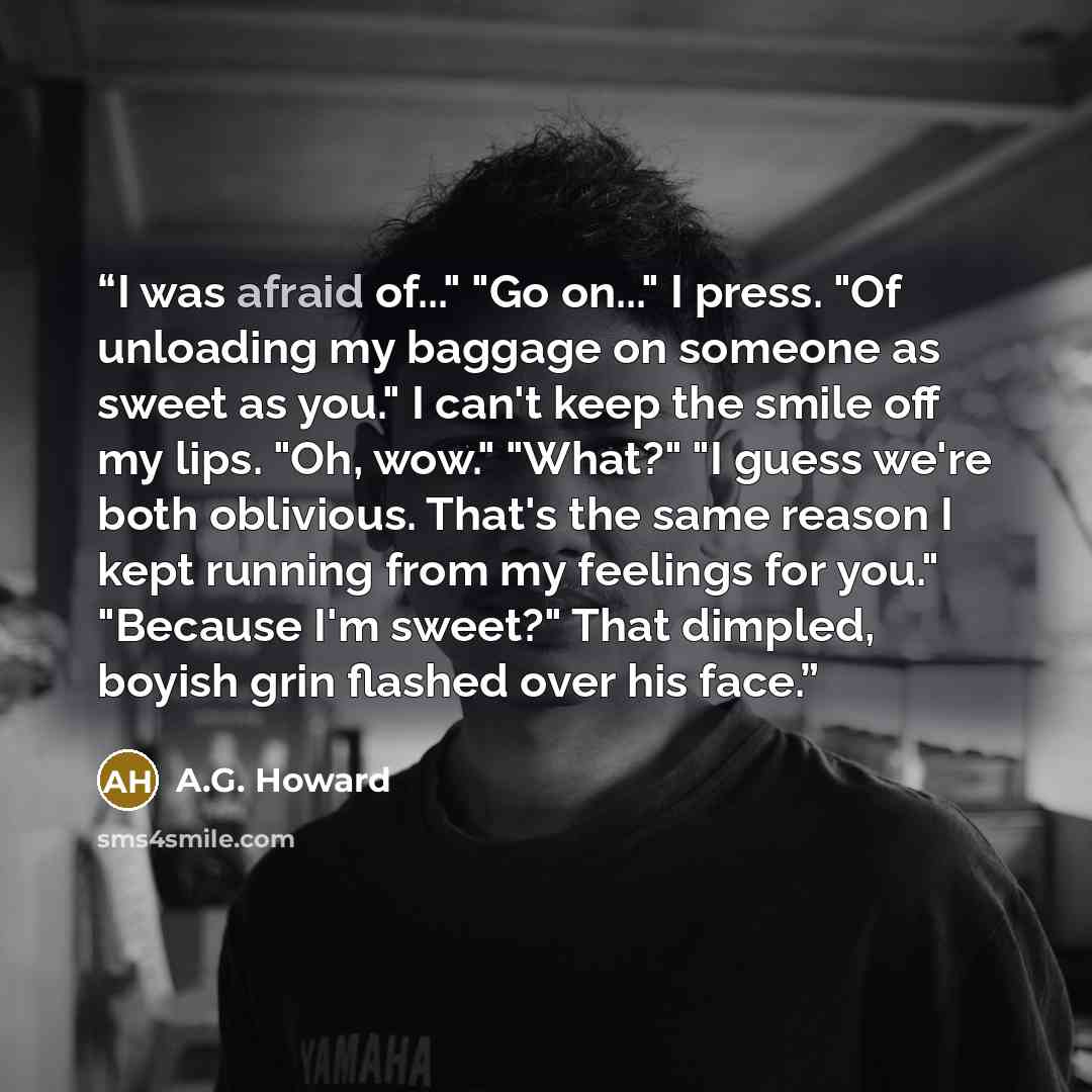 “I was afraid of..." "Go on..." I press. "Of unloading my baggage on someone as sweet as you." I can't keep the smile off my lips. "Oh, wow." "What?" "I guess we're both oblivious. That's the same reason I kept running from my feelings for you." "Because I'm sweet?" That dimpled, boyish grin…” quote by A.G. Howard