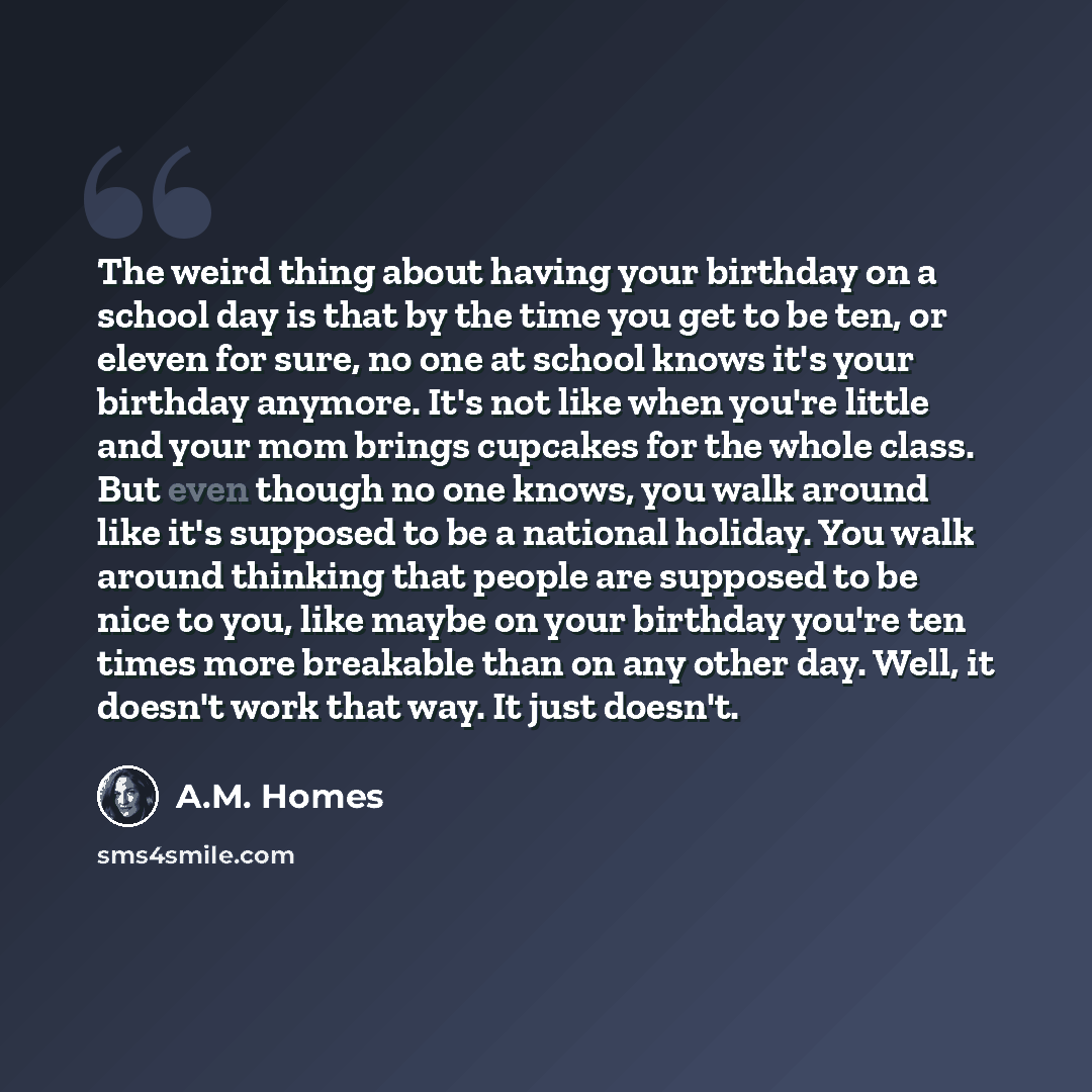 “The weird thing about having your birthday on a school day is that by the time you get to be ten, or eleven for sure, no one at school knows it's your birthday anymore. It's not like when you're little and your mom brings cupcakes for the whole class. But even though no one knows, you walk around…” quote by A.M. Homes