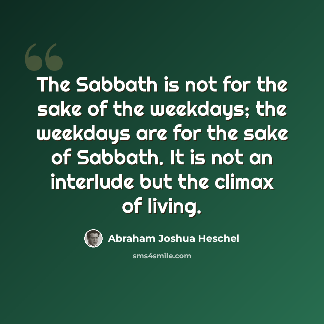 “The Sabbath is not for the sake of the weekdays; the weekdays are for the sake of Sabbath. It is not an interlude but the climax of living.” quote by Abraham Joshua Heschel