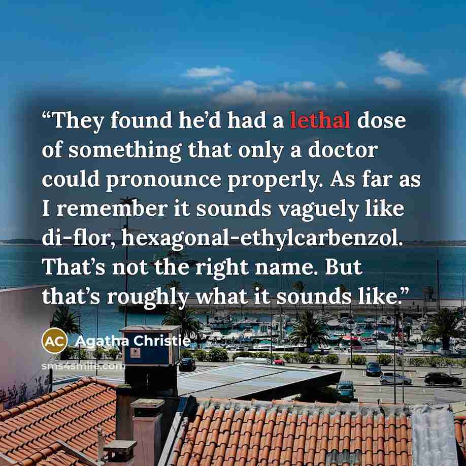 “They found he’d had a lethal dose of something that only a doctor could pronounce properly. As far as I remember it sounds vaguely like di-flor, hexagonal-ethylcarbenzol. That’s not the right name. But that’s roughly what it sounds like.” quote by Agatha Christie