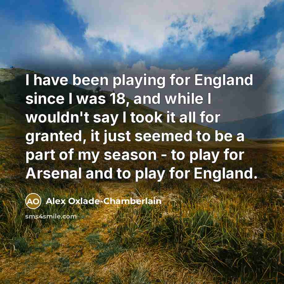 “I have been playing for England since I was 18, and while I wouldn't say I took it all for granted, it just seemed to be a part of my season - to play for Arsenal and to play for England.” quote by Alex Oxlade-Chamberlain