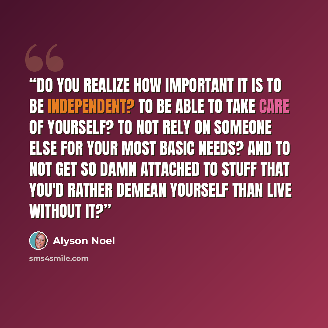 “Do you realize how important it is to be independent? To be able to take care of yourself? To not rely on someone else for your most basic needs? And to not get so damn attached to stuff that you'd rather demean yourself than live without it?” quote by Alyson Noel