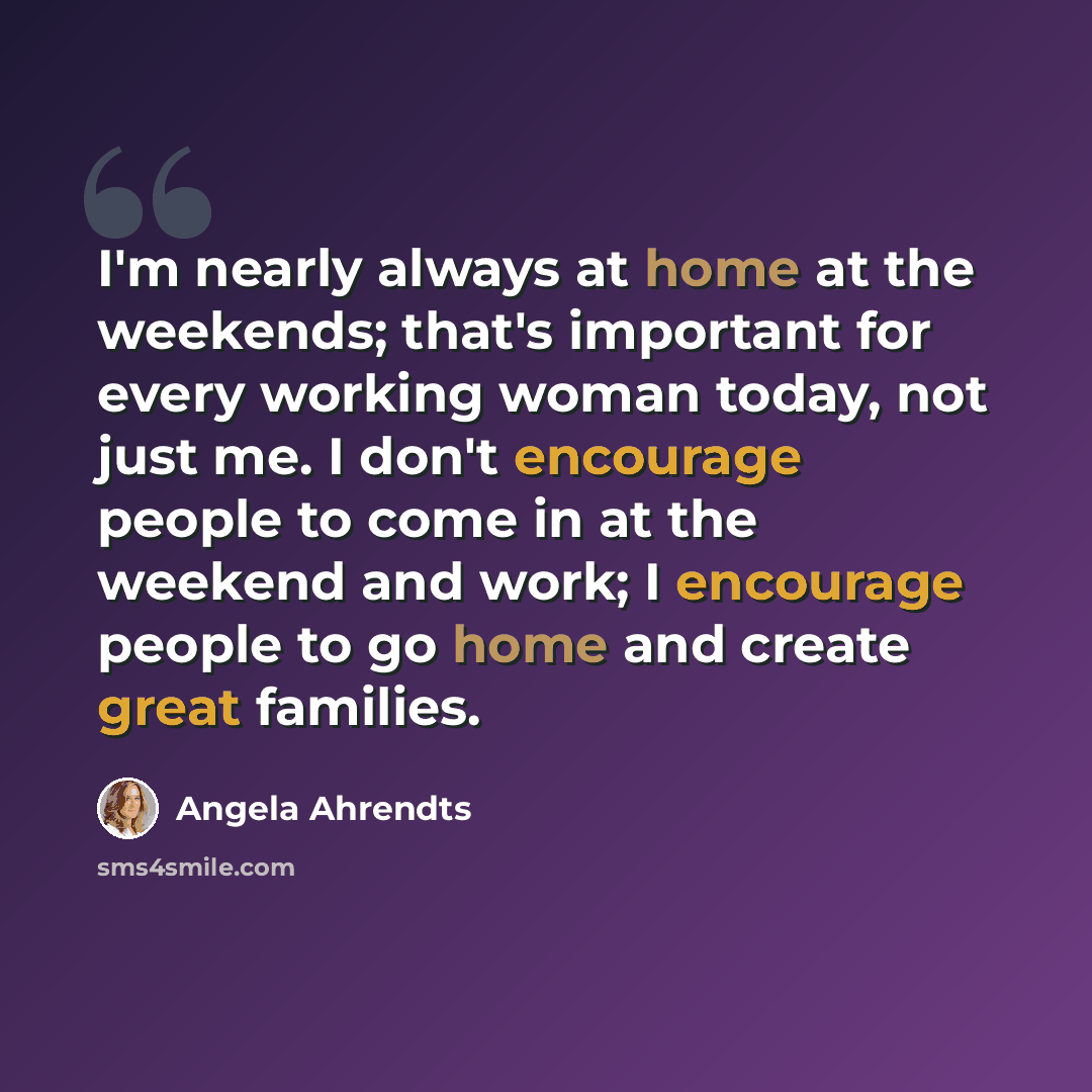 “I'm nearly always at home at the weekends; that's important for every working woman today, not just me. I don't encourage people to come in at the weekend and work; I encourage people to go home and create great families.” quote by Angela Ahrendts