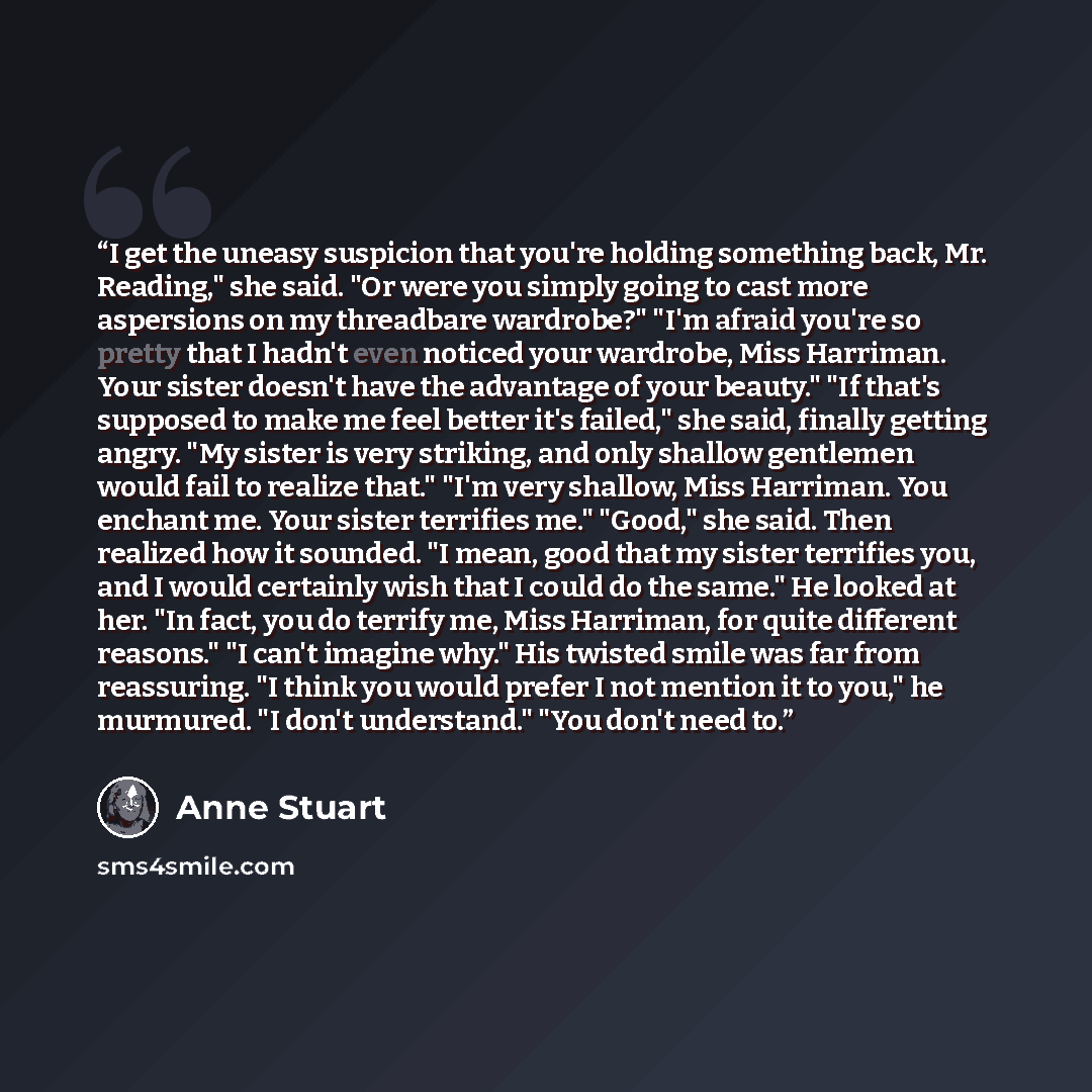 “I get the uneasy suspicion that you're holding something back, Mr. Reading," she said. "Or were you simply going to cast more aspersions on my threadbare wardrobe?" "I'm afraid you're so pretty that I hadn't even noticed your wardrobe, Miss Harriman. Your sister doesn't have the advantage of your…” quote by Anne Stuart