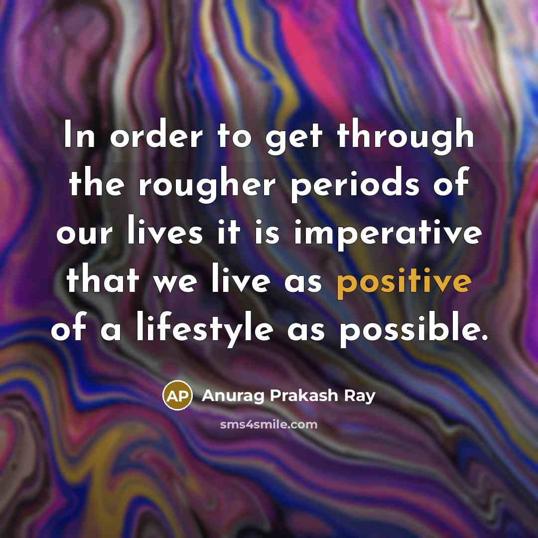 “In order to get through the rougher periods of our lives it is imperative that we live as positive of a lifestyle as possible.” quote by Anurag Prakash Ray