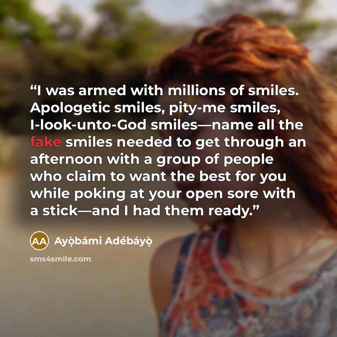 “I was armed with millions of smiles. Apologetic smiles, pity-me smiles, I-look-unto-God smiles—name all the fake smiles needed to get through an afternoon with a group of people who claim to want the best for you while poking at your open sore with a stick—and I had them ready.” quote by Ayọ̀bámi Adébáyọ̀