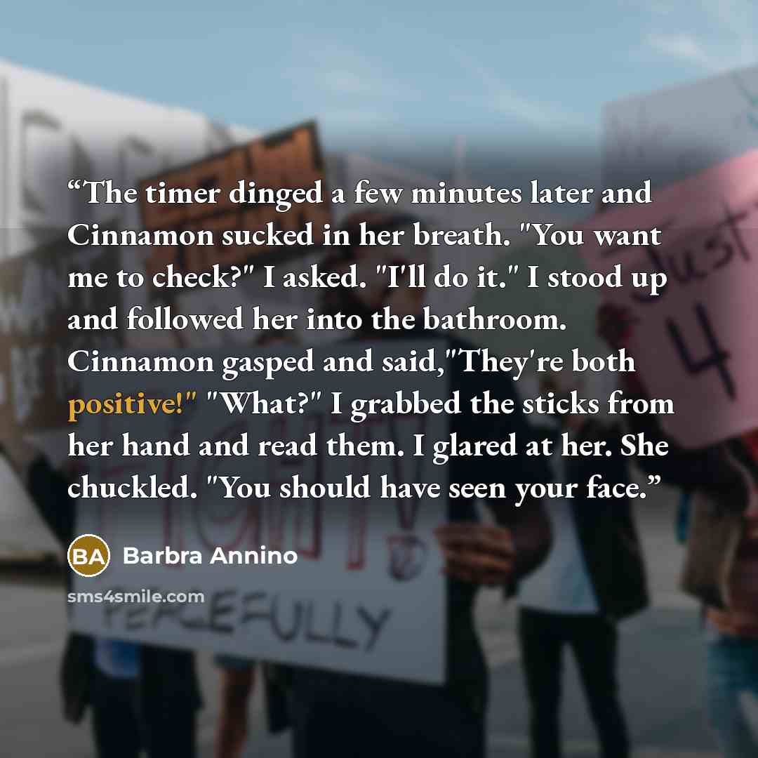 “The timer dinged a few minutes later and Cinnamon sucked in her breath. "You want me to check?" I asked. "I'll do it." I stood up and followed her into the bathroom. Cinnamon gasped and said,"They're both positive!" "What?" I grabbed the sticks from her hand and read them. I glared at her. She…” quote by Barbra Annino