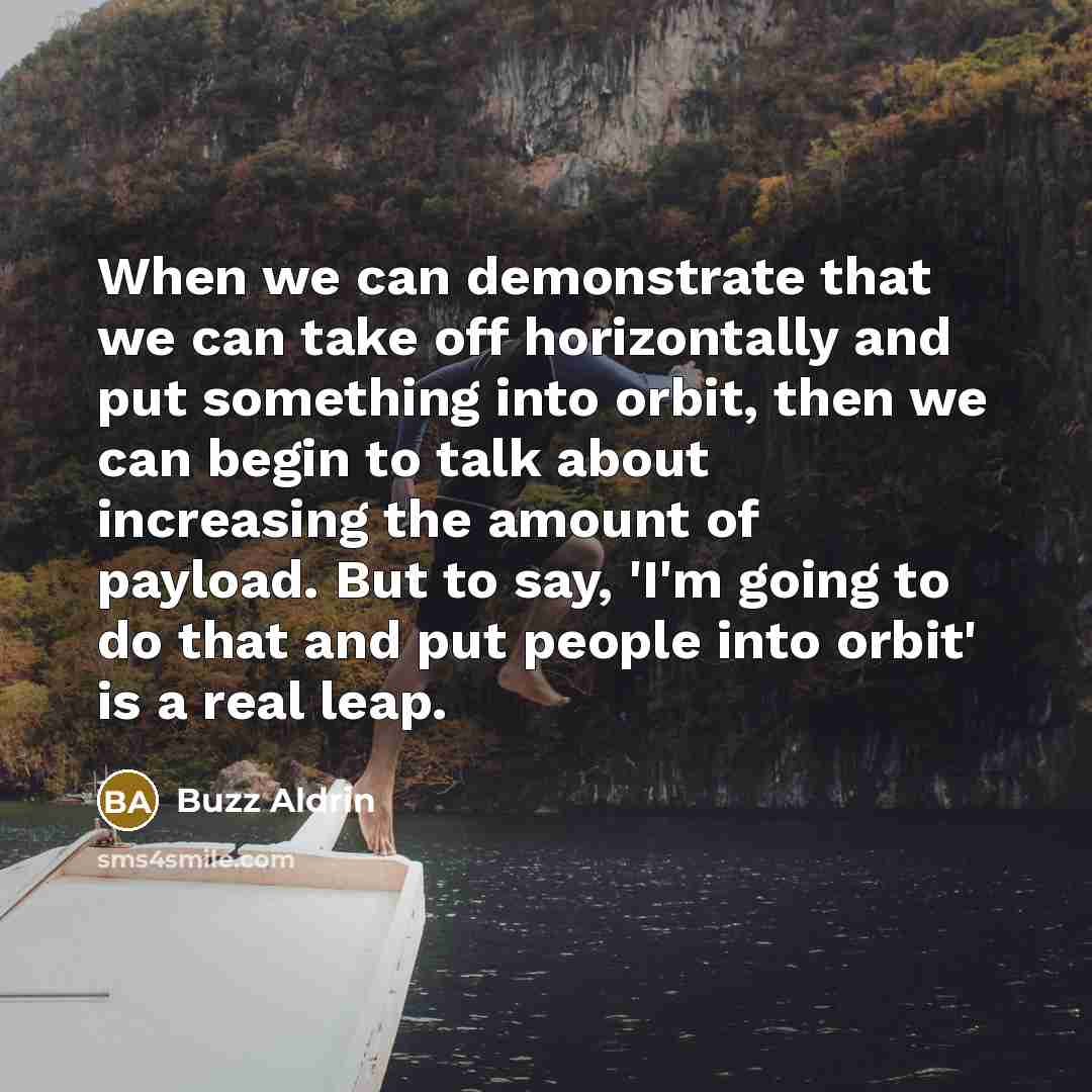 “When we can demonstrate that we can take off horizontally and put something into orbit, then we can begin to talk about increasing the amount of payload. But to say, 'I'm going to do that and put people into orbit' is a real leap.” quote by Buzz Aldrin