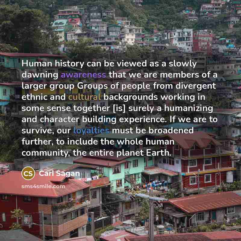 “Human history can be viewed as a slowly dawning awareness that we are members of a larger group Groups of people from divergent ethnic and cultural backgrounds working in some sense together [is] surely a humanizing and character building experience. If we are to survive, our loyalties must be…” quote by Carl Sagan