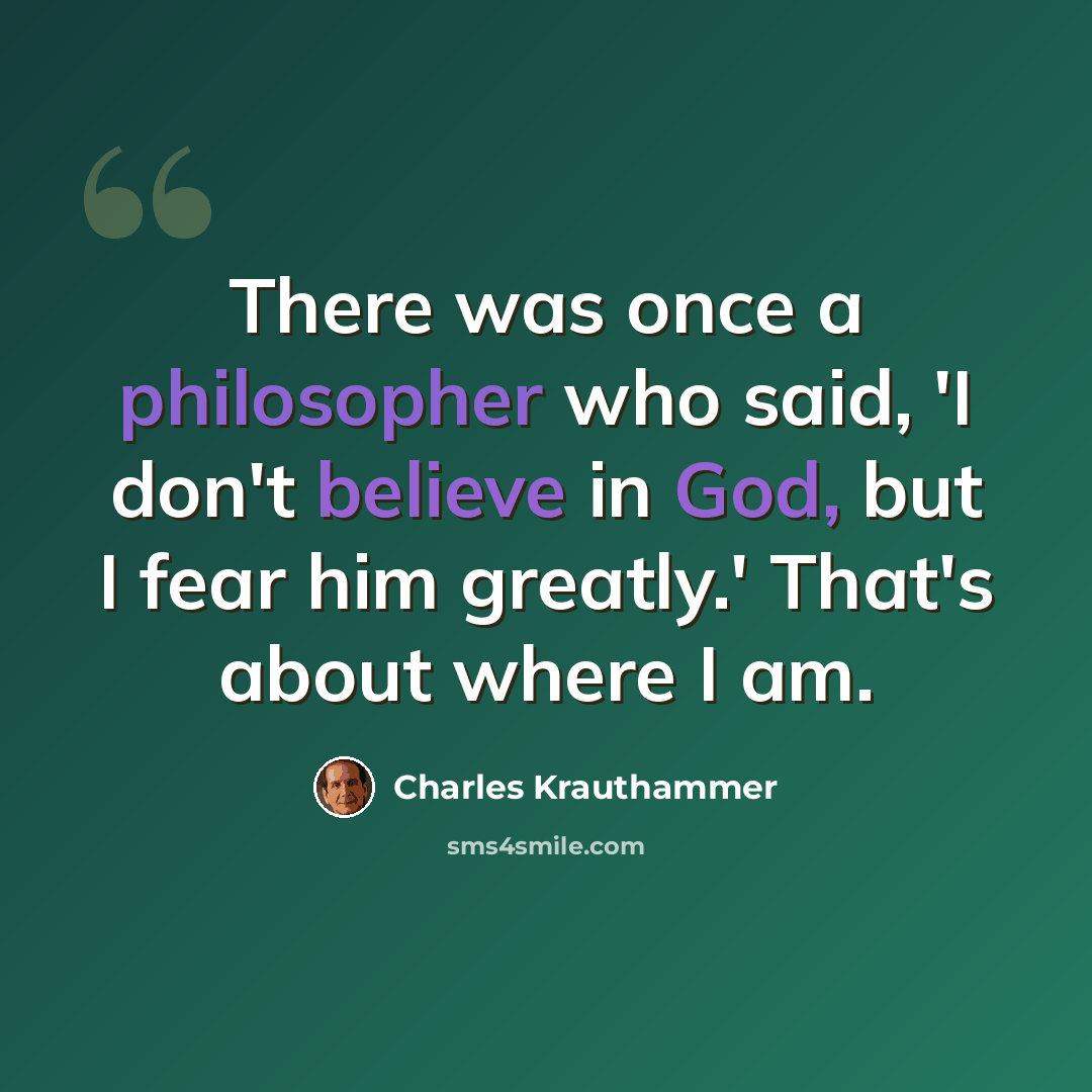“There was once a philosopher who said, 'I don't believe in God, but I fear him greatly.' That's about where I am.” quote by Charles Krauthammer