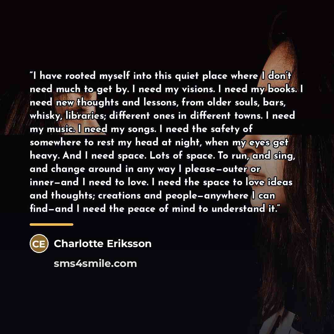 “I have rooted myself into this quiet place where I don’t need much to get by. I need my visions. I need my books. I need new thoughts and lessons, from older souls, bars, whisky, libraries; different ones in different towns. I need my music. I need my songs. I need the safety of somewhere to rest…” quote by Charlotte Eriksson