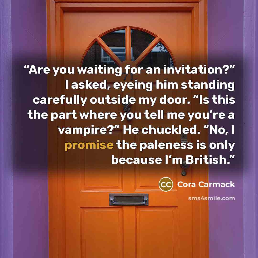 “Are you waiting for an invitation?” I asked, eyeing him standing carefully outside my door. “Is this the part where you tell me you’re a vampire?” He chuckled. “No, I promise the paleness is only because I’m British.” quote by Cora Carmack