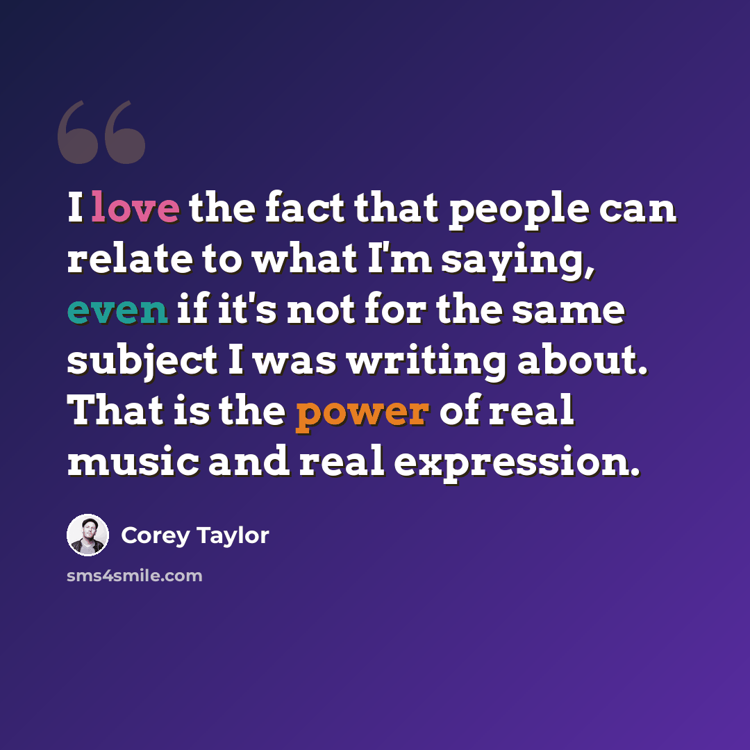 “I love the fact that people can relate to what I'm saying, even if it's not for the same subject I was writing about. That is the power of real music and real expression.” quote by Corey Taylor