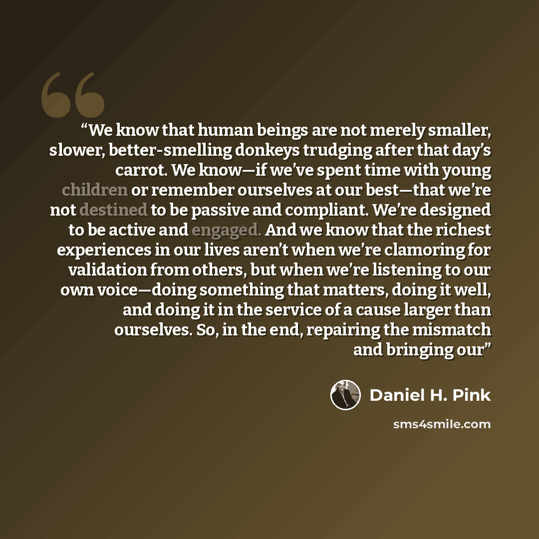 “We know that human beings are not merely smaller, slower, better-smelling donkeys trudging after that day’s carrot. We know—if we’ve spent time with young children or remember ourselves at our best—that we’re not destined to be passive and compliant. We’re designed to be active and engaged. And we…” quote by Daniel H. Pink