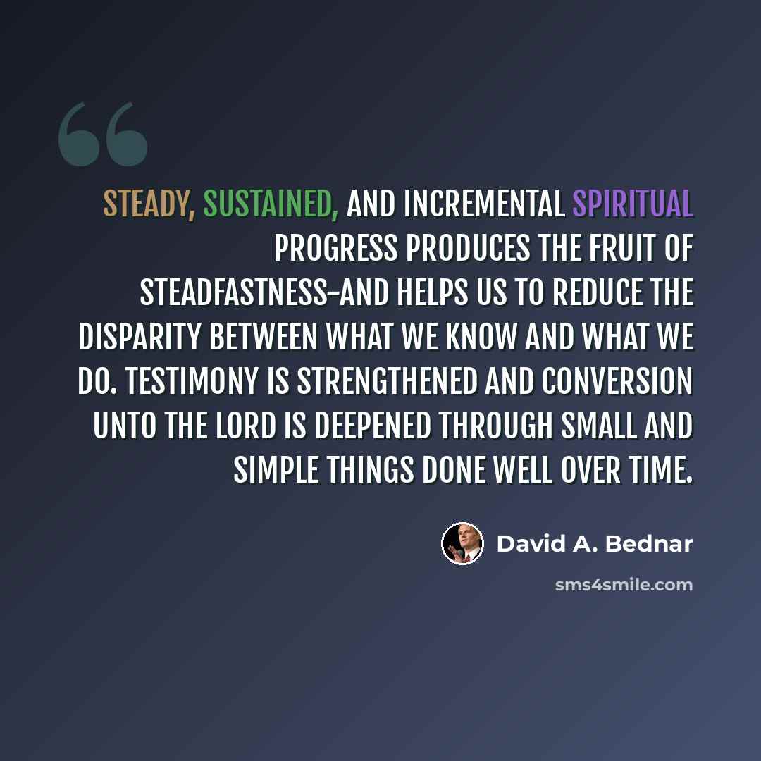 “Steady, sustained, and incremental spiritual progress produces the fruit of steadfastness-and helps us to reduce the disparity between what we know and what we do. Testimony is strengthened and conversion unto the Lord is deepened through small and simple things done well over time.” quote by David A. Bednar