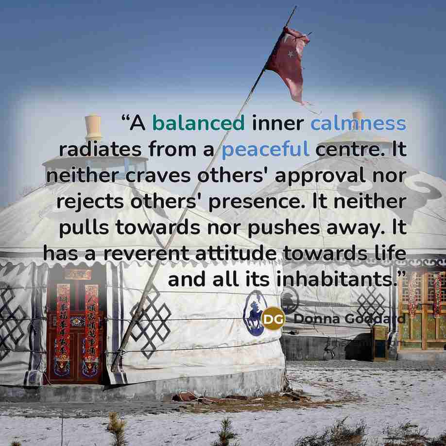 “A balanced inner calmness radiates from a peaceful centre. It neither craves others' approval nor rejects others' presence. It neither pulls towards nor pushes away. It has a reverent attitude towards life and all its inhabitants.” quote by Donna Goddard