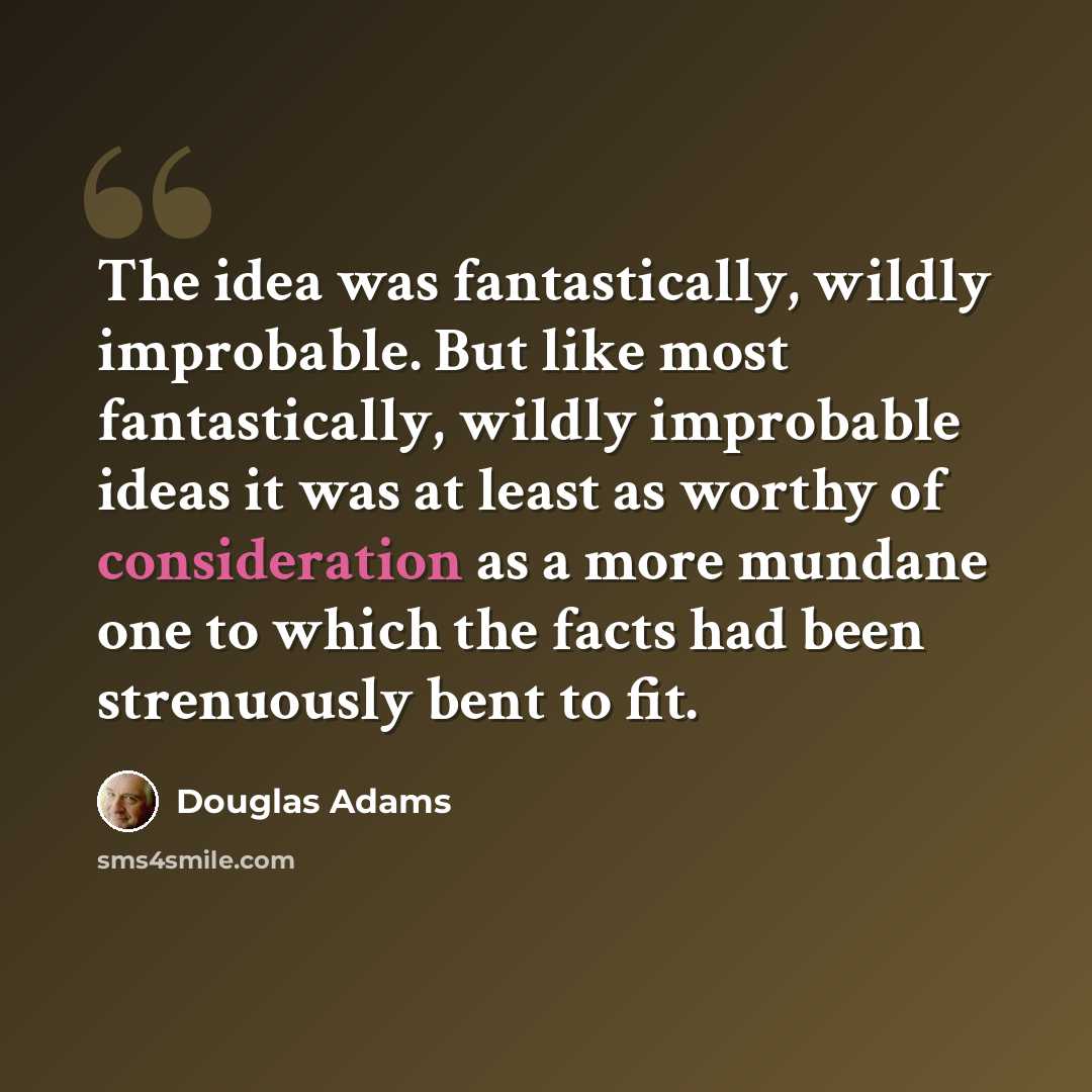 “The idea was fantastically, wildly improbable. But like most fantastically, wildly improbable ideas it was at least as worthy of consideration as a more mundane one to which the facts had been strenuously bent to fit.” quote by Douglas Adams