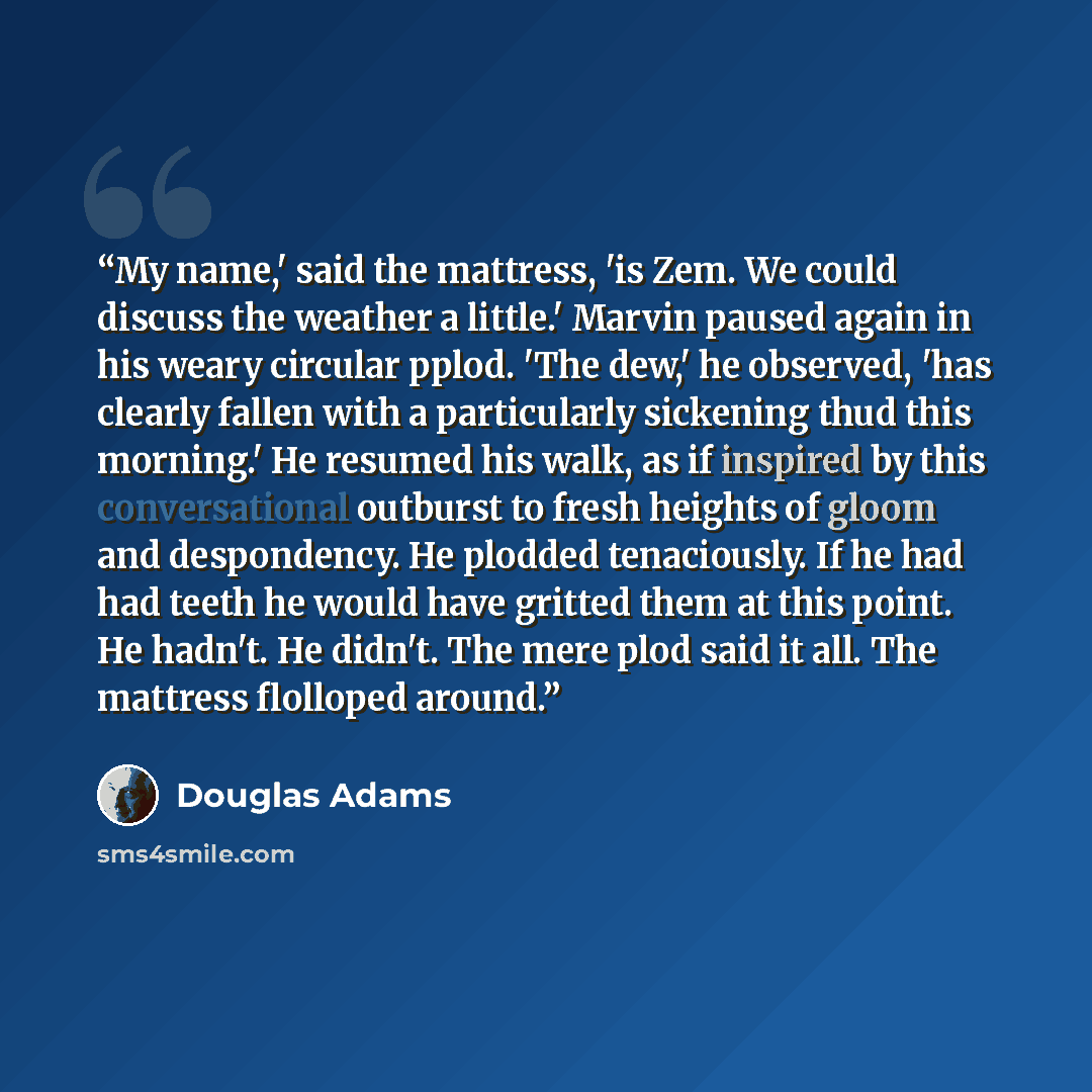 “My name,' said the mattress, 'is Zem. We could discuss the weather a little.' Marvin paused again in his weary circular pplod. 'The dew,' he observed, 'has clearly fallen with a particularly sickening thud this morning.' He resumed his walk, as if inspired by this conversational outburst to fresh…” quote by Douglas Adams