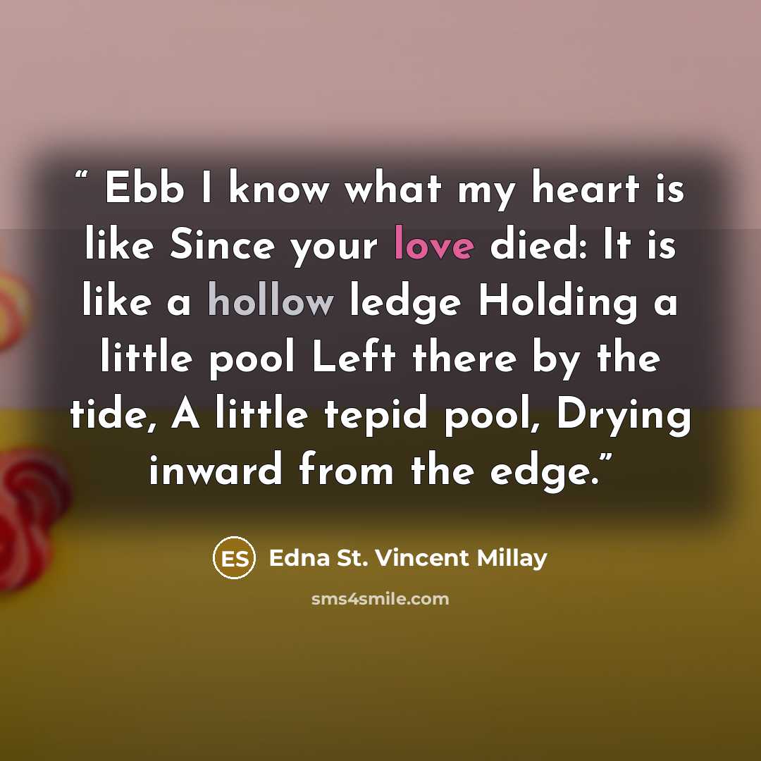 “Ebb I know what my heart is like Since your love died: It is like a hollow ledge Holding a little pool Left there by the tide, A little tepid pool, Drying inward from the edge.” quote by Edna St. Vincent Millay