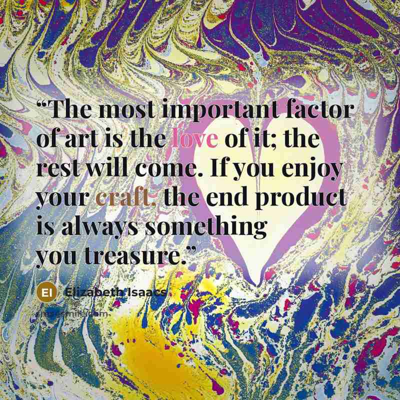 “The most important factor of art is the love of it; the rest will come. If you enjoy your craft, the end product is always something you treasure.” quote by Elizabeth Isaacs
