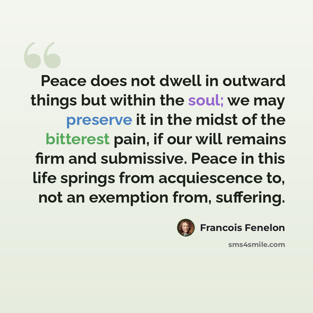 “Peace does not dwell in outward things but within the soul; we may preserve it in the midst of the bitterest pain, if our will remains firm and submissive. Peace in this life springs from acquiescence to, not an exemption from, suffering.” quote by Francois Fenelon