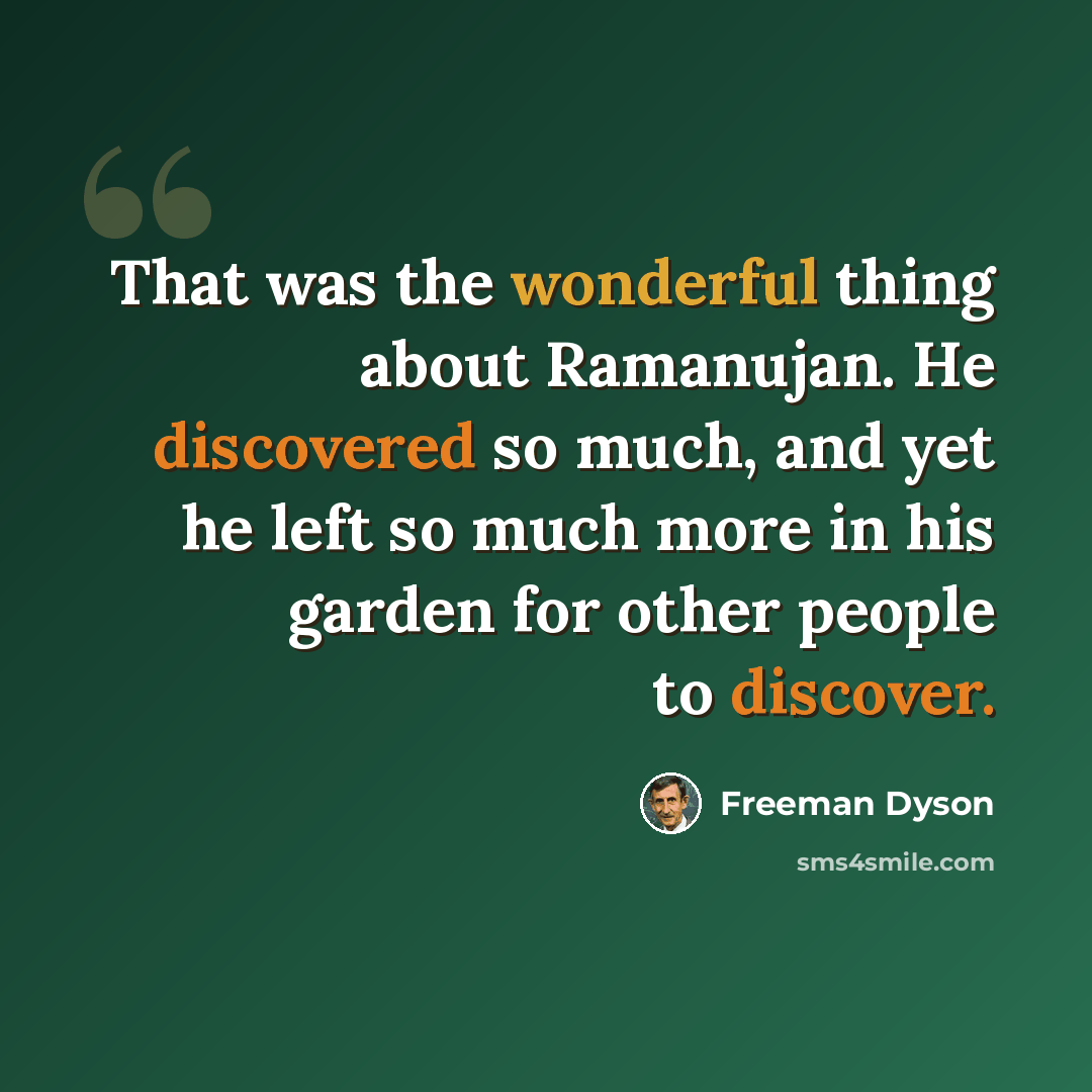 “That was the wonderful thing about Ramanujan. He discovered so much, and yet he left so much more in his garden for other people to discover.” quote by Freeman Dyson