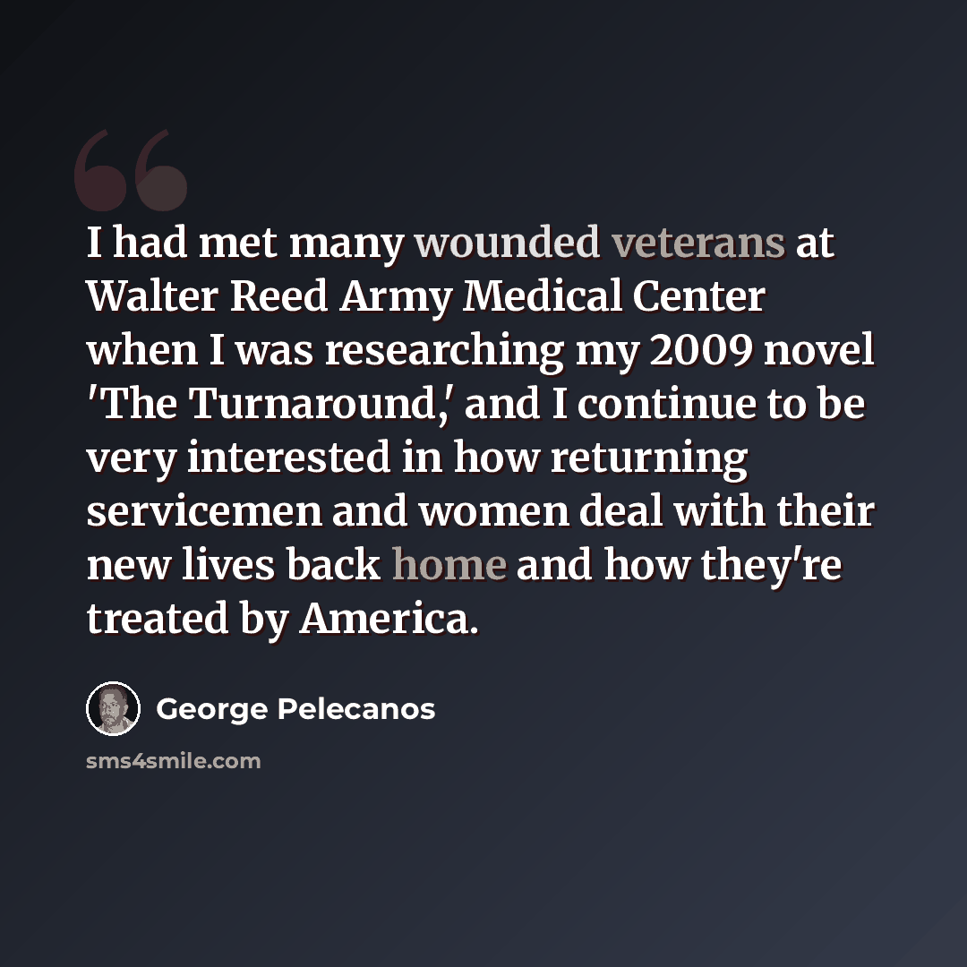 “I had met many wounded veterans at Walter Reed Army Medical Center when I was researching my 2009 novel 'The Turnaround,' and I continue to be very interested in how returning servicemen and women deal with their new lives back home and how they're treated by America.” quote by George Pelecanos