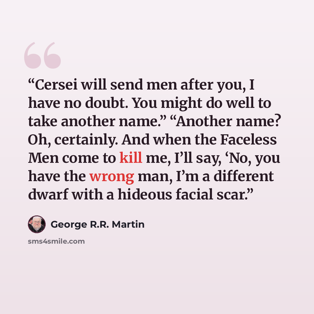 “Cersei will send men after you, I have no doubt. You might do well to take another name.” “Another name? Oh, certainly. And when the Faceless Men come to kill me, I’ll say, ‘No, you have the wrong man, I’m a different dwarf with a hideous facial scar.” quote by George R.R. Martin