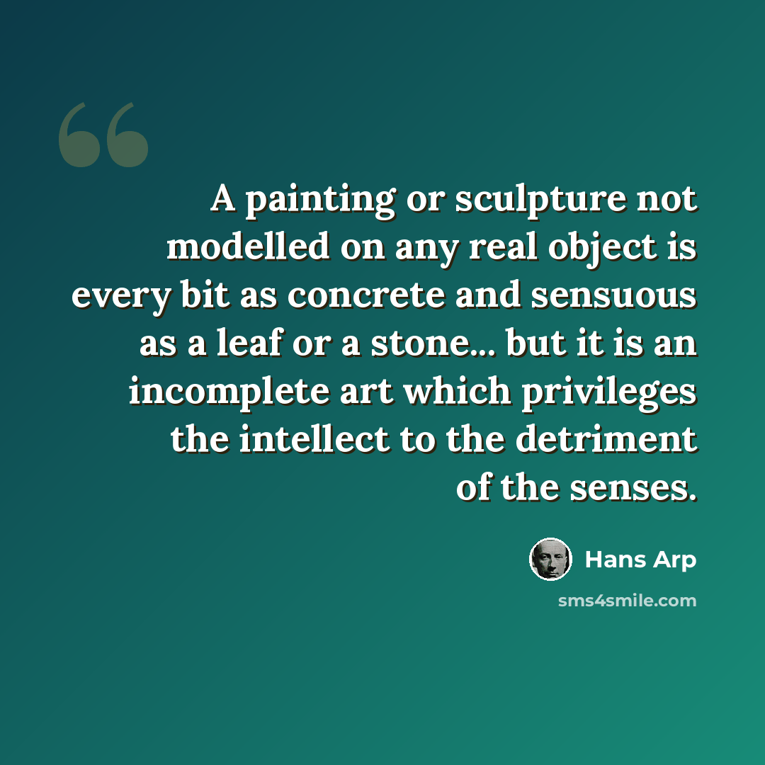 “A painting or sculpture not modelled on any real object is every bit as concrete and sensuous as a leaf or a stone... but it is an incomplete art which privileges the intellect to the detriment of the senses.” quote by Hans Arp