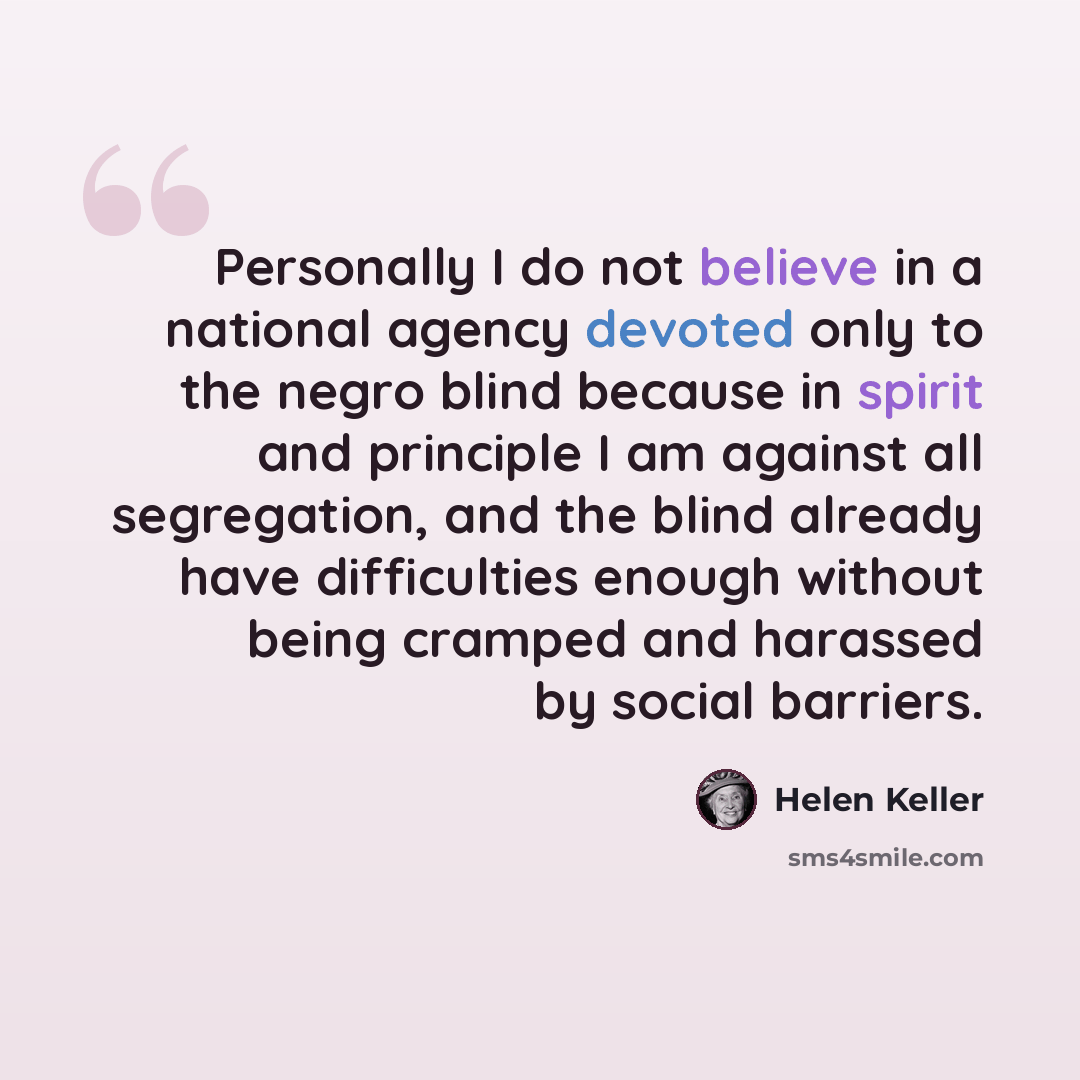 “Personally I do not believe in a national agency devoted only to the negro blind because in spirit and principle I am against all segregation, and the blind already have difficulties enough without being cramped and harassed by social barriers.” quote by Helen Keller