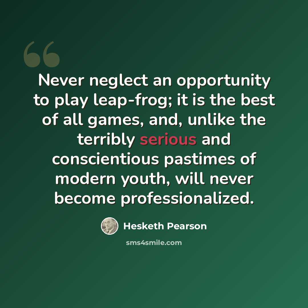 “Never neglect an opportunity to play leap-frog; it is the best of all games, and, unlike the terribly serious and conscientious pastimes of modern youth, will never become professionalized.” quote by Hesketh Pearson