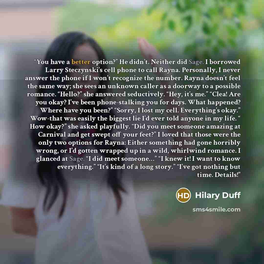 “You have a better option?” He didn’t. Neither did Sage. I borrowed Larry Steczynski’s cell phone to call Rayna. Personally, I never answer the phone if I won’t recognize the number. Rayna doesn’t feel the same way; she sees an unknown caller as a doorway to a possible romance. “Hello?” she…” quote by Hilary Duff