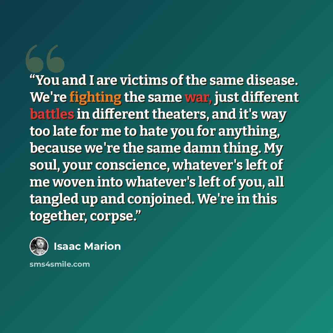 “You and I are victims of the same disease. We're fighting the same war, just different battles in different theaters, and it's way too late for me to hate you for anything, because we're the same damn thing. My soul, your conscience, whatever's left of me woven into whatever's left of you, all…” quote by Isaac Marion