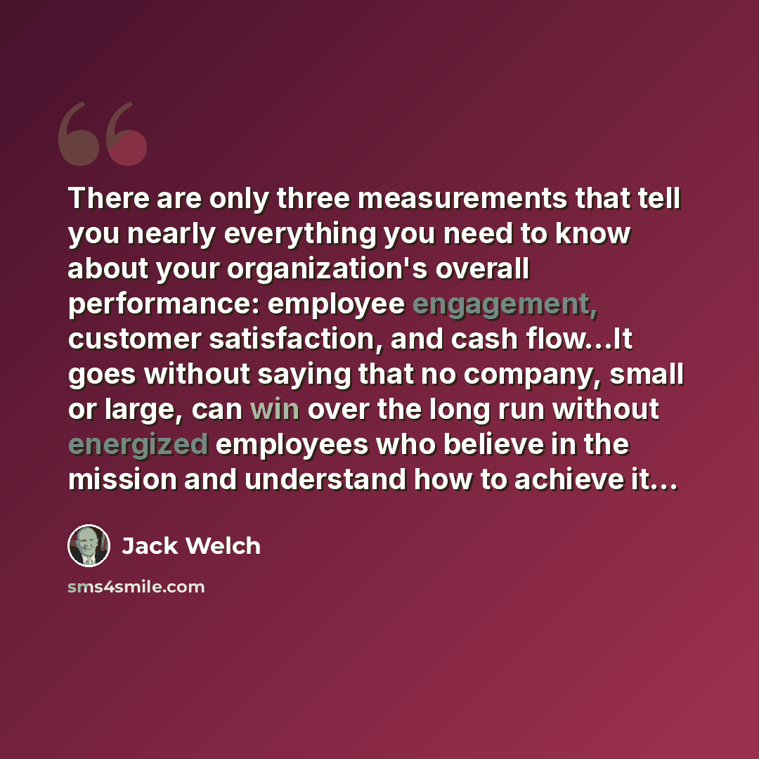 “There are only three measurements that tell you nearly everything you need to know about your organization's overall performance: employee engagement, customer satisfaction, and cash flow...It goes without saying that no company, small or large, can win over the long run without energized…” quote by Jack Welch