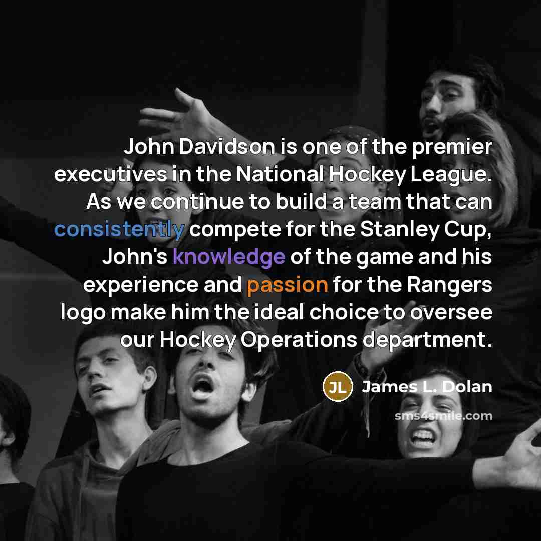 “John Davidson is one of the premier executives in the National Hockey League. As we continue to build a team that can consistently compete for the Stanley Cup, John's knowledge of the game and his experience and passion for the Rangers logo make him the ideal choice to oversee our Hockey…” quote by James L. Dolan