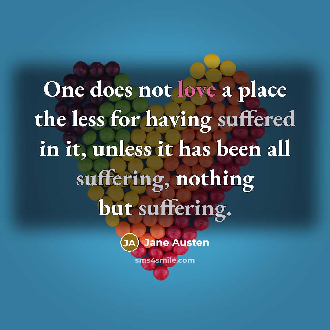 “One does not love a place the less for having suffered in it, unless it has been all suffering, nothing but suffering.” quote by Jane Austen